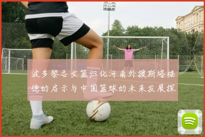 波多黎各女篮归化河南外援斯塔福德的启示与中国篮球的未来发展探讨