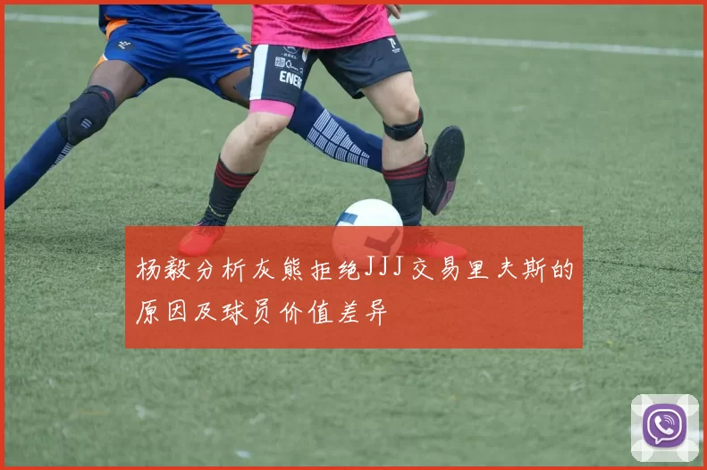 杨毅分析灰熊拒绝JJJ交易里夫斯的原因及球员价值差异