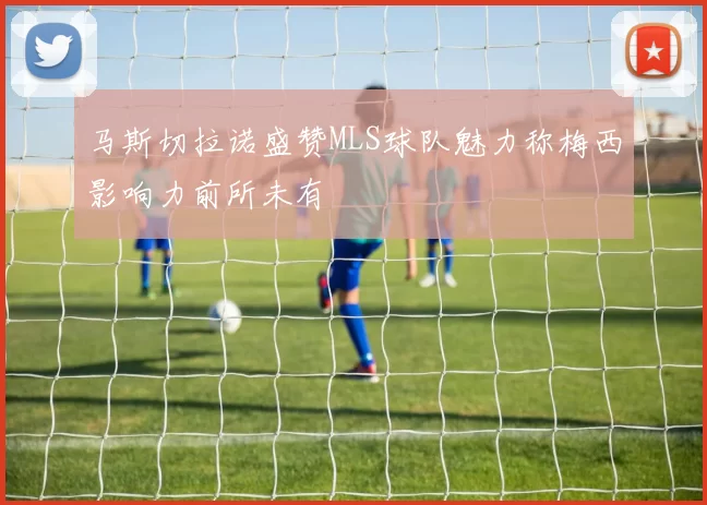 马斯切拉诺盛赞MLS球队魅力称梅西影响力前所未有