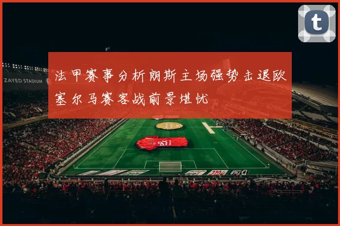 法甲赛事分析朗斯主场强势击退欧塞尔马赛客战前景堪忧